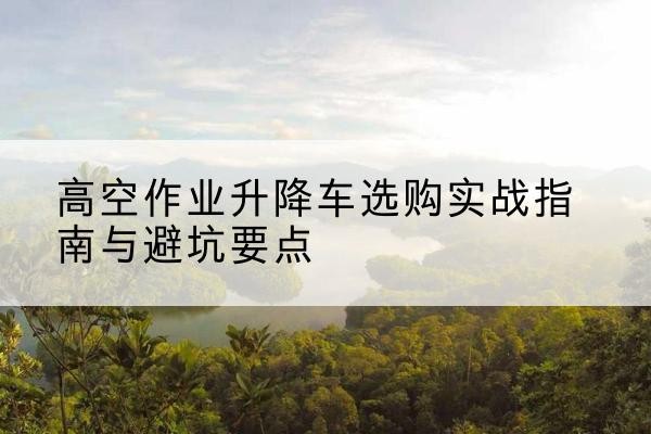 铁岭升降车怎么选-高空作业升降车选购实战指南与避坑要点