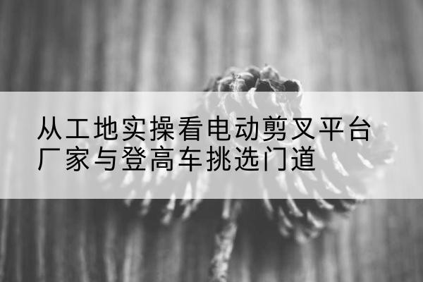 铁岭电动剪叉升降平台厂家-从工地实操看电动剪叉平台厂家与登高车挑选门道