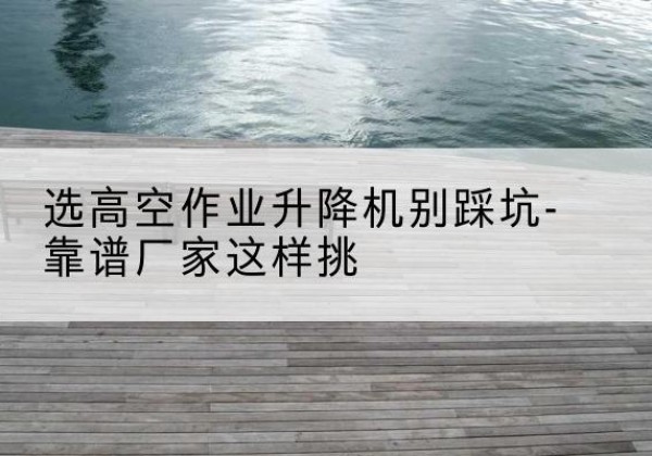铁岭剪叉式升降机厂家-选高空作业升降机别踩坑-靠谱厂家这样挑