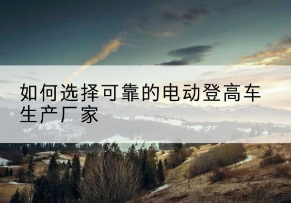 铁岭电动登高车厂家-如何选择可靠的电动登高车生产厂家