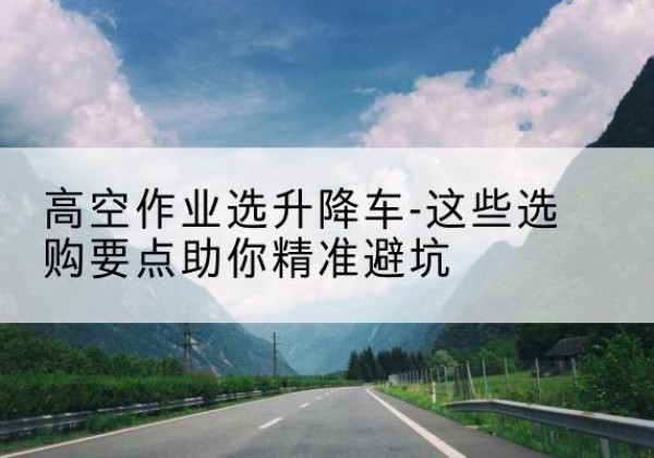 铁岭升降车厂家-高空作业选升降车-这些选购要点助你*避坑