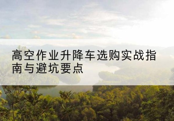 铁岭升降车怎么选-高空作业升降车选购实战指南与避坑要点