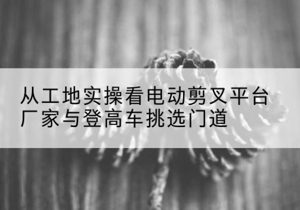铁岭电动剪叉升降平台厂家-从工地实操看电动剪叉平台厂家与登高车挑选门道